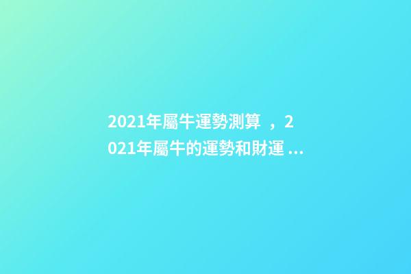 2021年屬牛運勢測算，2021年屬牛的運勢和財運 2022年屬牛運勢及運程測算，2022 年屬兔人的全年運勢